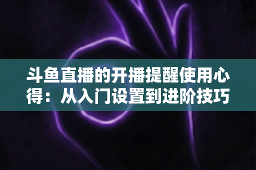 斗鱼直播的开播提醒使用心得：从入门设置到进阶技巧的完整指南，让你不错过任何一场精彩直播