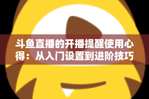 斗鱼直播的开播提醒使用心得：从入门设置到进阶技巧的完整指南，让你不错过任何一场精彩直播