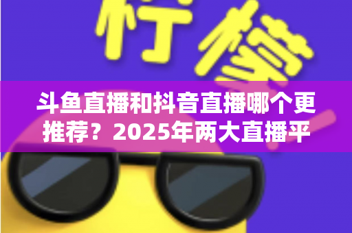 斗鱼直播和抖音直播哪个更推荐?2025年两大直播平台全方位对比与选择指南 斗鱼直播和抖音直播哪个更推荐?2025年两大直播平台全方位对比与选择指南