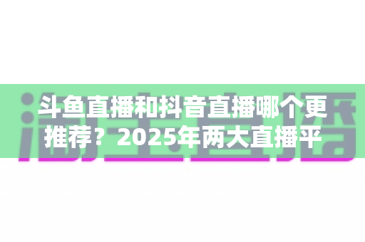 斗鱼直播和抖音直播哪个更推荐?2025年两大直播平台全方位对比与选择指南 斗鱼直播和抖音直播哪个更推荐?2025年两大直播平台全方位对比与选择指南