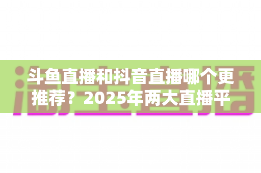 斗鱼直播和抖音直播哪个更推荐？2025年两大直播平台全方位对比与选择指南