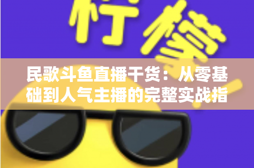 民歌斗鱼直播干货:从零基础到人气主播的完整实战指南 民歌斗鱼直播干货:从零基础到人气主播的完整实战指南