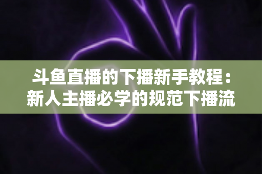 斗鱼直播的下播新手教程：新人主播必学的规范下播流程与实用技巧全攻略