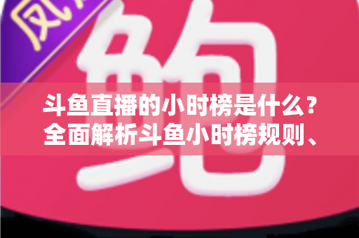 斗鱼直播的小时榜是什么？全面解析斗鱼小时榜规则、作用与冲榜技巧