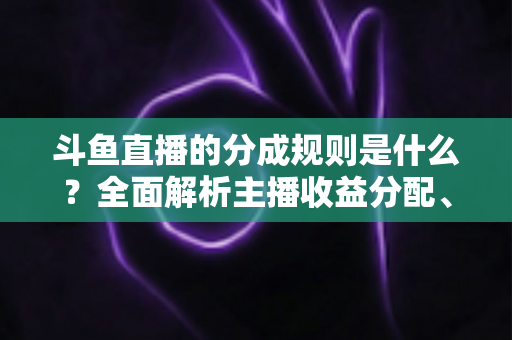 斗鱼直播的分成规则是什么？全面解析主播收益分配、签约模式与提现指南