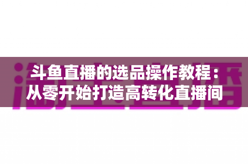 斗鱼直播的选品操作教程：从零开始打造高转化直播间的完整指南