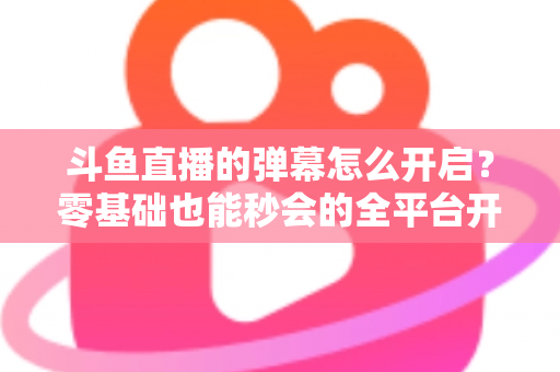 斗鱼直播的弹幕怎么开启？零基础也能秒会的全平台开启教程与实用设置指南