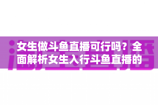 女生做斗鱼直播可行吗？全面解析女生入行斗鱼直播的机遇、挑战与实操指南