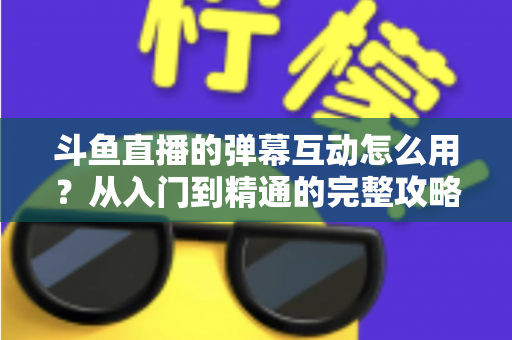 斗鱼直播的弹幕互动怎么用？从入门到精通的完整攻略，让你轻松玩转直播间氛围