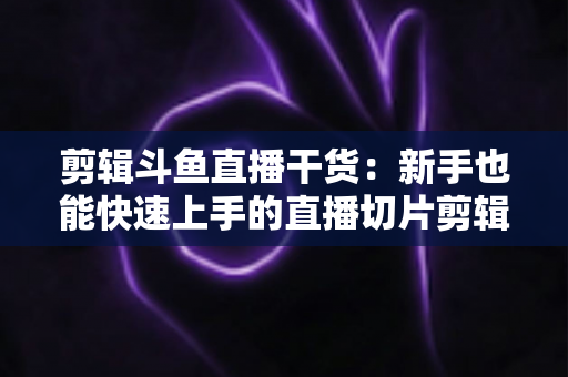 剪辑斗鱼直播干货：新手也能快速上手的直播切片剪辑完整实战指南