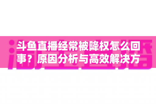斗鱼直播经常被降权怎么回事?原因分析与高效解决方案全攻略 斗鱼直播经常被降权怎么回事?原因分析与高效解决方案全攻略