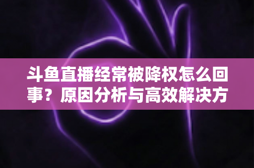 斗鱼直播经常被降权怎么回事?原因分析与高效解决方案全攻略 斗鱼直播经常被降权怎么回事?原因分析与高效解决方案全攻略