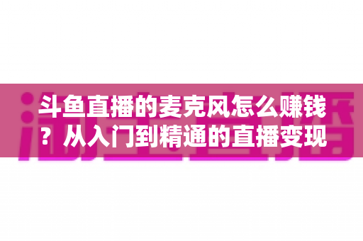斗鱼直播的麦克风怎么赚钱？从入门到精通的直播变现全攻略与实战技巧解析
