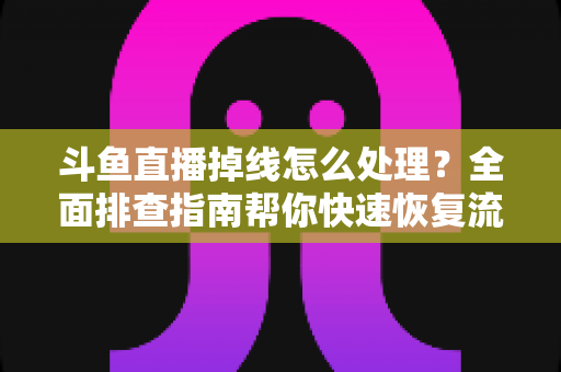 斗鱼直播掉线怎么处理？全面排查指南帮你快速恢复流畅观看与开播体验