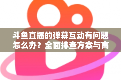 斗鱼直播的弹幕互动有问题怎么办？全面排查方案与高效解决指南