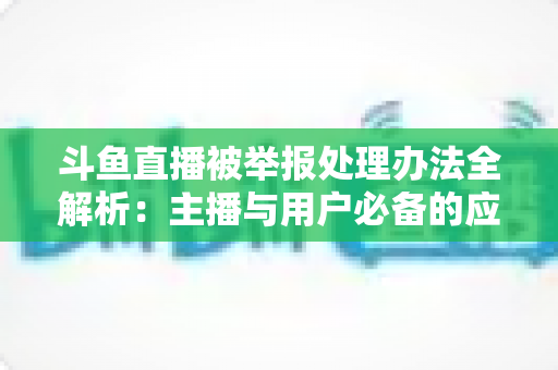 斗鱼直播被举报处理办法全解析:主播与用户必备的应对指南与避坑策略 斗鱼直播被举报处理办法全解析:主播与用户必备的应对指南与避坑策略