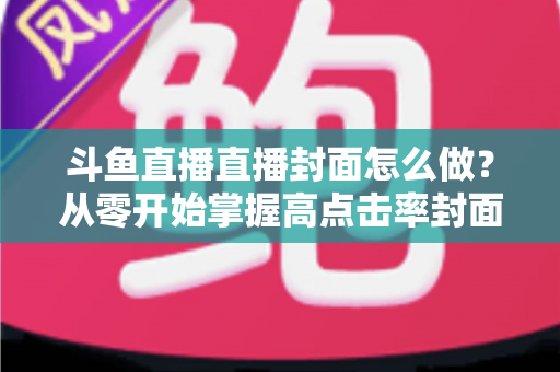 斗鱼直播直播封面怎么做？从零开始掌握高点击率封面制作全攻略