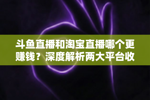 斗鱼直播和淘宝直播哪个更赚钱？深度解析两大平台收益差异与变现前景
