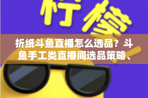 折纸斗鱼直播怎么选品？斗鱼手工类直播间选品策略、流程与避坑指南全解析