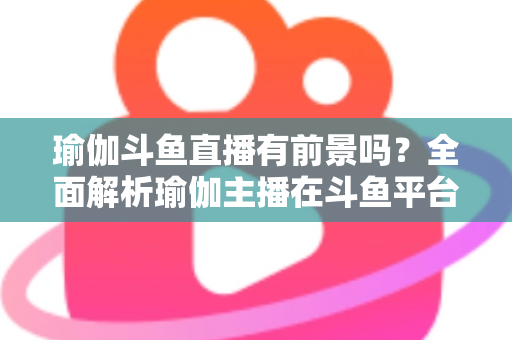 瑜伽斗鱼直播有前景吗?全面解析瑜伽主播在斗鱼平台的发展机遇与实战策略 瑜伽斗鱼直播有前景吗?全面解析瑜伽主播在斗鱼平台的发展机遇与实战策略