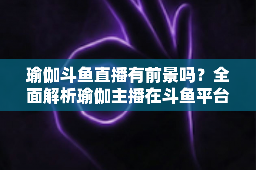 瑜伽斗鱼直播有前景吗？全面解析瑜伽主播在斗鱼平台的发展机遇与实战策略