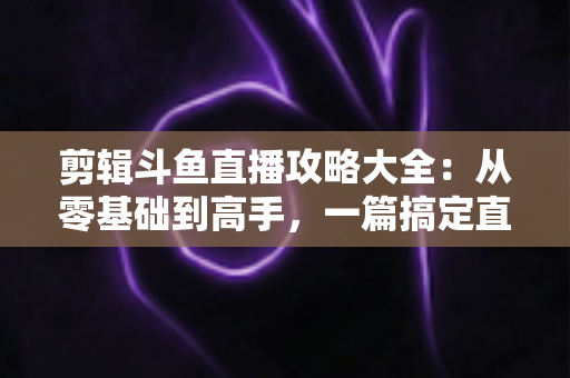 剪辑斗鱼直播攻略大全：从零基础到高手，一篇搞定直播切片全流程