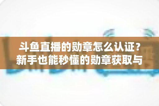 斗鱼直播的勋章怎么认证？新手也能秒懂的勋章获取与升级全攻略