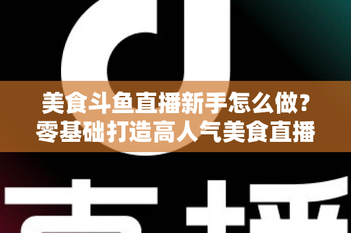 美食斗鱼直播新手怎么做?零基础打造高人气美食直播间的完整攻略 美食斗鱼直播新手怎么做?零基础打造高人气美食直播间的完整攻略