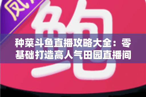 种菜斗鱼直播攻略大全：零基础打造高人气田园直播间，涨粉变现一步到位