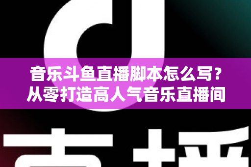 音乐斗鱼直播脚本怎么写？从零打造高人气音乐直播间的完整攻略