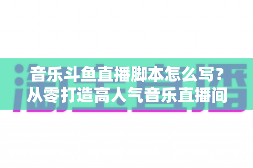 音乐斗鱼直播脚本怎么写？从零打造高人气音乐直播间的完整攻略