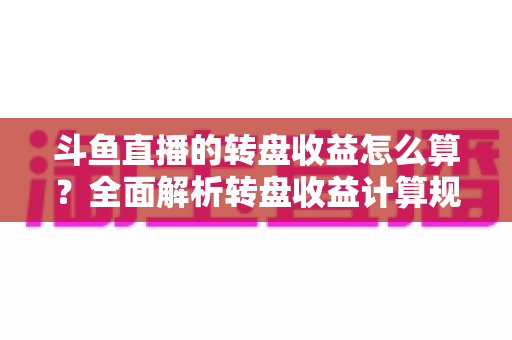 斗鱼直播的转盘收益怎么算？全面解析转盘收益计算规则、分成比例与提升技巧