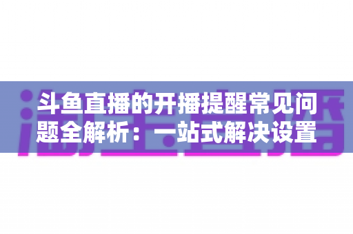 斗鱼直播的开播提醒常见问题全解析：一站式解决设置与收不到提醒的困扰，助你不再错过任何精彩直播