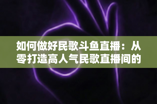 如何做好民歌斗鱼直播:从零打造高人气民歌直播间的完整实战指南 如何做好民歌斗鱼直播:从零打造高人气民歌直播间的完整实战指南