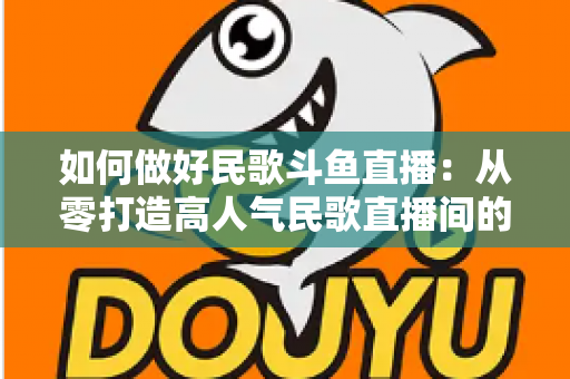 如何做好民歌斗鱼直播:从零打造高人气民歌直播间的完整实战指南 如何做好民歌斗鱼直播:从零打造高人气民歌直播间的完整实战指南