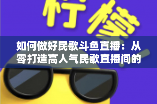 如何做好民歌斗鱼直播:从零打造高人气民歌直播间的完整实战指南 如何做好民歌斗鱼直播:从零打造高人气民歌直播间的完整实战指南