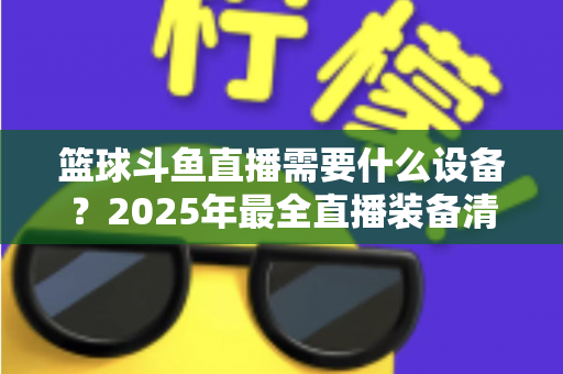 篮球斗鱼直播需要什么设备?2025年最全直播装备清单与配置指南 篮球斗鱼直播需要什么设备?2025年最全直播装备清单与配置指南