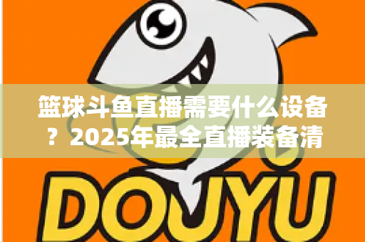 篮球斗鱼直播需要什么设备？2025年最全直播装备清单与配置指南