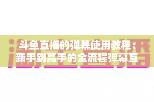 斗鱼直播的弹幕使用教程：新手到高手的全流程弹幕互动指南