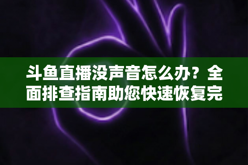 斗鱼直播没声音怎么办?全面排查指南助您快速恢复完美观看体验 斗鱼直播没声音怎么办?全面排查指南助您快速恢复完美观看体验