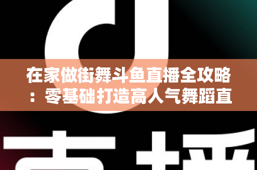 在家做街舞斗鱼直播全攻略：零基础打造高人气舞蹈直播间的实战指南