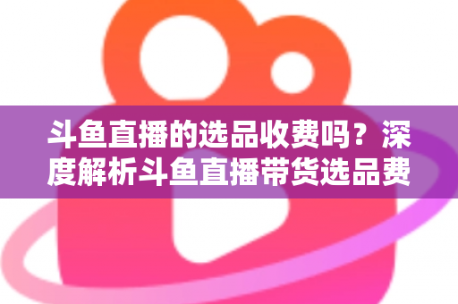 斗鱼直播的选品收费吗?深度解析斗鱼直播带货选品费用模式与实用避坑指南 斗鱼直播的选品收费吗?深度解析斗鱼直播带货选品费用模式与实用避坑指南