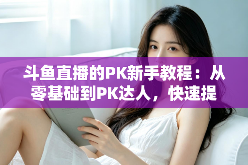 斗鱼直播的PK新手教程：从零基础到PK达人，快速提升直播间人气与收益的完整指南