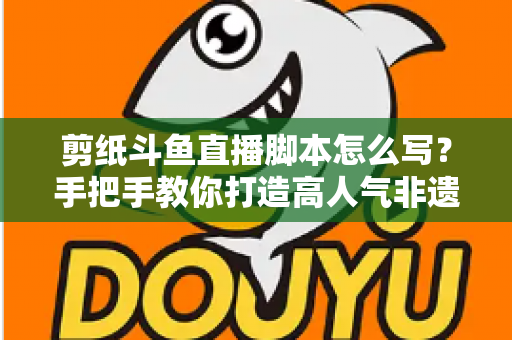 剪纸斗鱼直播脚本怎么写？手把手教你打造高人气非遗剪纸直播间的完整指南