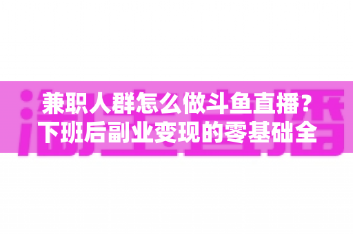 兼职人群怎么做斗鱼直播？下班后副业变现的零基础全攻略