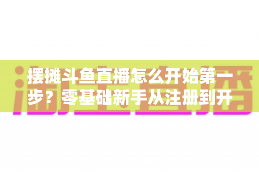 摆摊斗鱼直播怎么开始第一步？零基础新手从注册到开播的全流程实战指南
