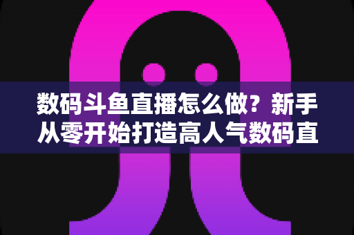数码斗鱼直播怎么做?新手从零开始打造高人气数码直播间的全流程实战指南 数码斗鱼直播怎么做?新手从零开始打造高人气数码直播间的全流程实战指南