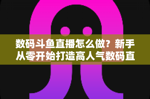 数码斗鱼直播怎么做？新手从零开始打造高人气数码直播间的全流程实战指南
