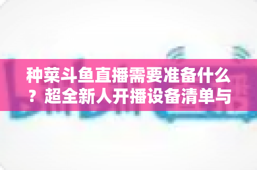 种菜斗鱼直播需要准备什么？超全新人开播设备清单与内容策划指南
