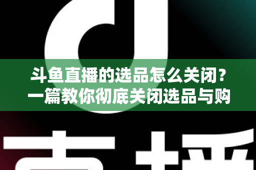 斗鱼直播的选品怎么关闭？一篇教你彻底关闭选品与购物车提示的实用指南